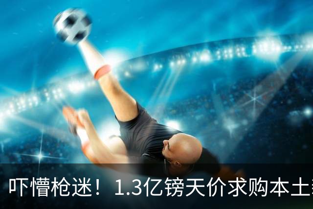 吓懵枪迷！1.3亿镑天价求购本土新星，阿森纳砸钱冲标王暗藏谈判死穴