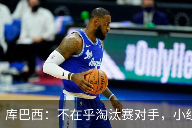 库巴西：不在乎淘汰赛对手，小组第一已达成目标，我们是低开高走